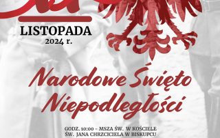 11 LISTOPADA 2024 R. NARODOWE ŚWIĘTO NIEPODLEGŁOŚCI PROGRAM OBCHODÓW: GODZ. 10:00 - MSZA ŚW. W KOŚCIELE ŚW. JANA CHRZCICIELA W BISKUPCU PO MSZY ŚW. PRZEMARSZ POCZTÓW SZTANDAROWYCH I ZŁOŻENIE KWIATÓW PRZY POMNIKACH: JANA PAWŁA II I POLEGŁYM ZA OJCZYZNĘ ORAZ 1945 POWRÓT WARMII I MAZUR DO MACIERZY. POLEGŁYM W WALCE O POLSKOŚĆ TYCH ZIEM WYSTĘP CHÓRU INNAMORATI GODZ. 13:00 WYSTĘP LAUREATÓW XVI MIĘDZYSZKOLNEGO KONKURSU PIEŚNI I PIOSENKI PATRIOTYCZNEJ - BISKUPIECKI DOM KULTURY