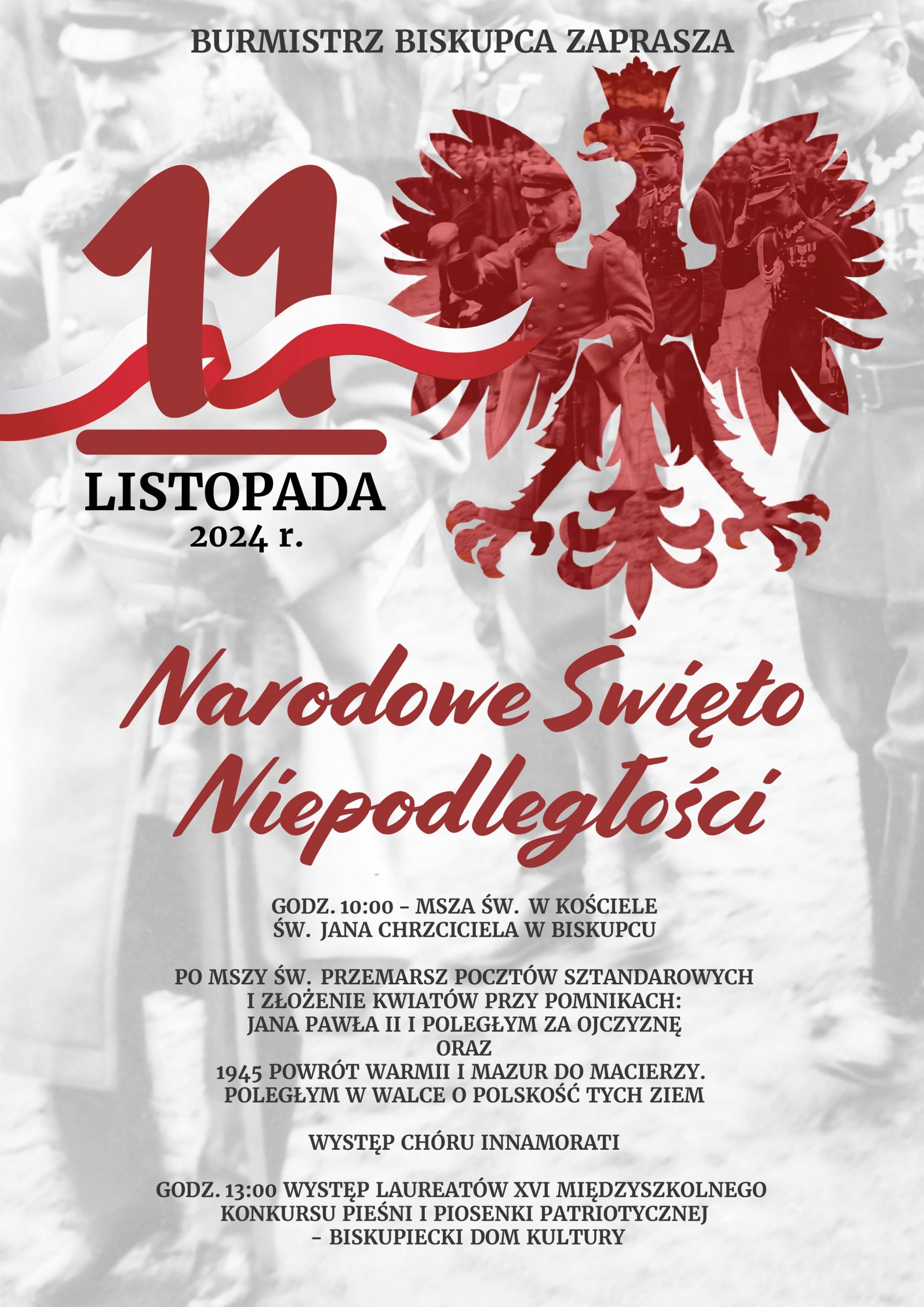 11 LISTOPADA 2024 R. NARODOWE ŚWIĘTO NIEPODLEGŁOŚCI PROGRAM OBCHODÓW: GODZ. 10:00 - MSZA ŚW. W KOŚCIELE ŚW. JANA CHRZCICIELA W BISKUPCU PO MSZY ŚW. PRZEMARSZ POCZTÓW SZTANDAROWYCH I ZŁOŻENIE KWIATÓW PRZY POMNIKACH: JANA PAWŁA II I POLEGŁYM ZA OJCZYZNĘ ORAZ 1945 POWRÓT WARMII I MAZUR DO MACIERZY. POLEGŁYM W WALCE O POLSKOŚĆ TYCH ZIEM WYSTĘP CHÓRU INNAMORATI GODZ. 13:00 WYSTĘP LAUREATÓW XVI MIĘDZYSZKOLNEGO KONKURSU PIEŚNI I PIOSENKI PATRIOTYCZNEJ - BISKUPIECKI DOM KULTURY